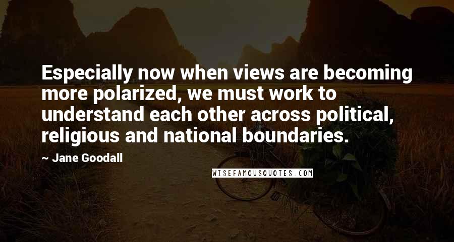 Jane Goodall Quotes: Especially now when views are becoming more polarized, we must work to understand each other across political, religious and national boundaries.