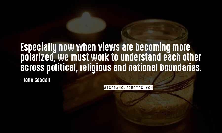 Jane Goodall Quotes: Especially now when views are becoming more polarized, we must work to understand each other across political, religious and national boundaries.