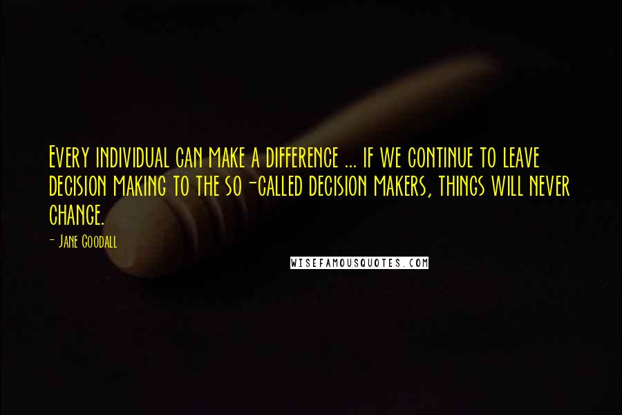 Jane Goodall Quotes: Every individual can make a difference ... if we continue to leave decision making to the so-called decision makers, things will never change.