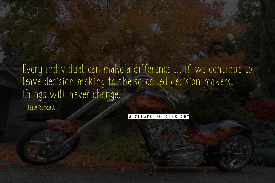 Jane Goodall Quotes: Every individual can make a difference ... if we continue to leave decision making to the so-called decision makers, things will never change.