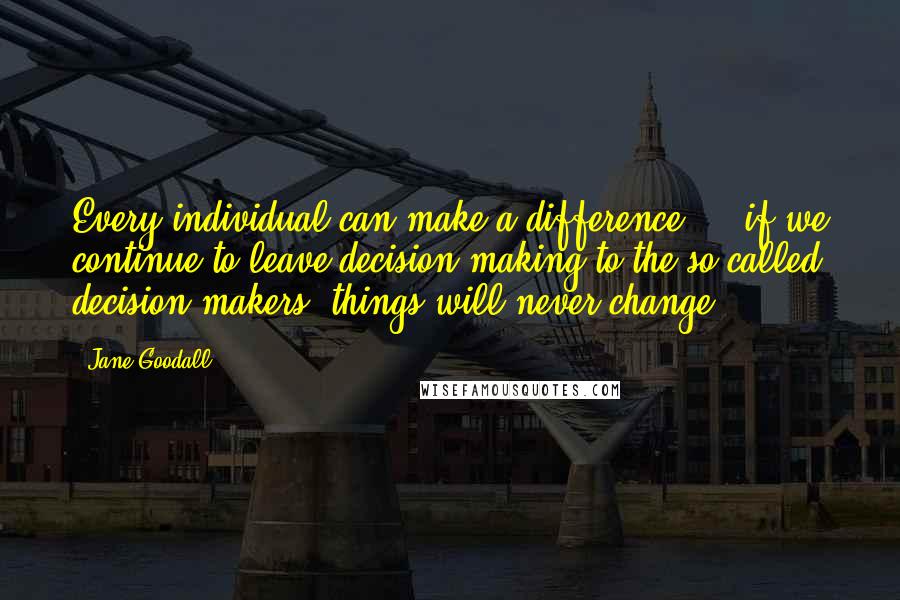 Jane Goodall Quotes: Every individual can make a difference ... if we continue to leave decision making to the so-called decision makers, things will never change.