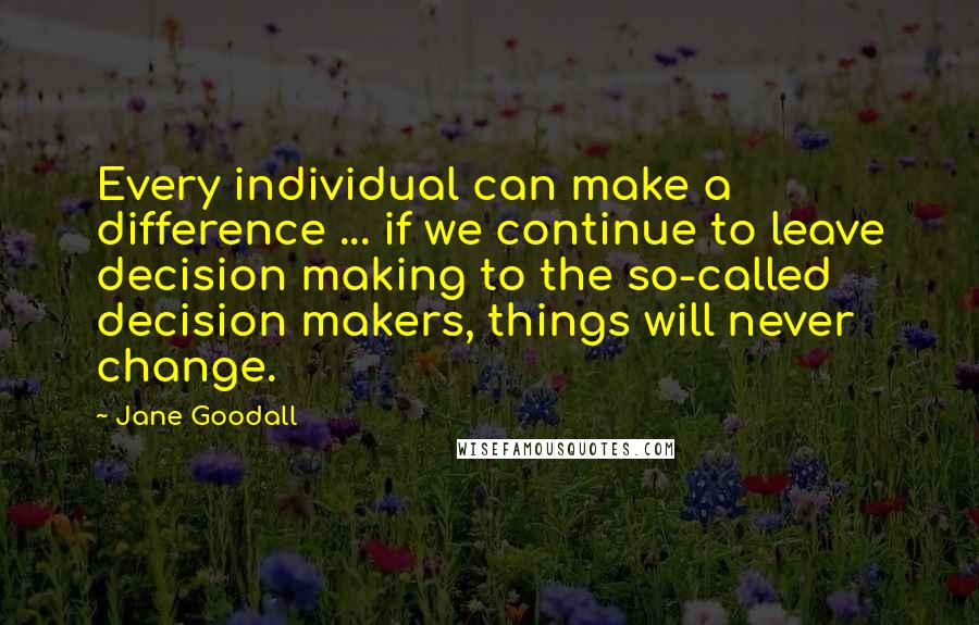 Jane Goodall Quotes: Every individual can make a difference ... if we continue to leave decision making to the so-called decision makers, things will never change.