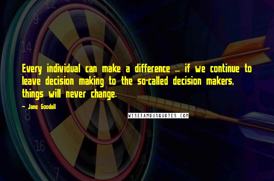 Jane Goodall Quotes: Every individual can make a difference ... if we continue to leave decision making to the so-called decision makers, things will never change.