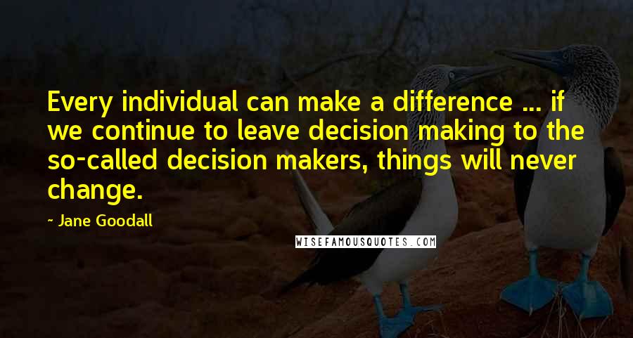 Jane Goodall Quotes: Every individual can make a difference ... if we continue to leave decision making to the so-called decision makers, things will never change.