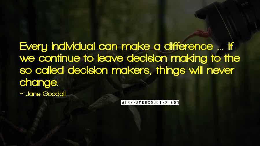 Jane Goodall Quotes: Every individual can make a difference ... if we continue to leave decision making to the so-called decision makers, things will never change.