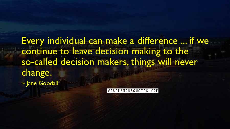 Jane Goodall Quotes: Every individual can make a difference ... if we continue to leave decision making to the so-called decision makers, things will never change.