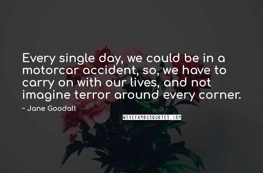 Jane Goodall Quotes: Every single day, we could be in a motorcar accident, so, we have to carry on with our lives, and not imagine terror around every corner.