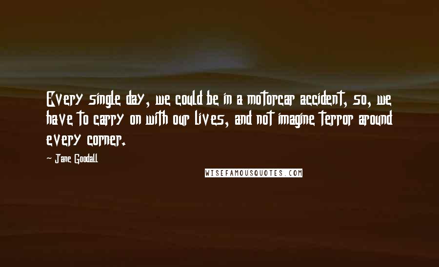 Jane Goodall Quotes: Every single day, we could be in a motorcar accident, so, we have to carry on with our lives, and not imagine terror around every corner.