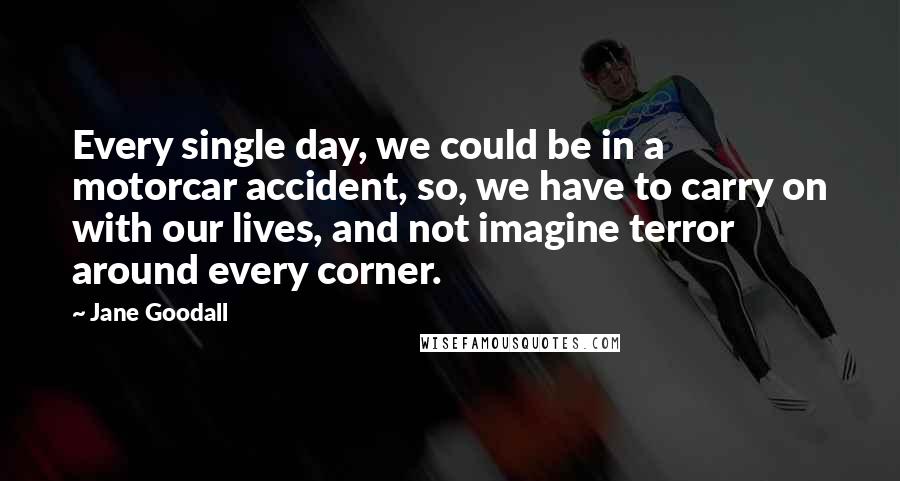 Jane Goodall Quotes: Every single day, we could be in a motorcar accident, so, we have to carry on with our lives, and not imagine terror around every corner.