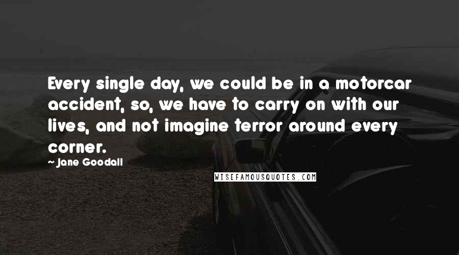 Jane Goodall Quotes: Every single day, we could be in a motorcar accident, so, we have to carry on with our lives, and not imagine terror around every corner.