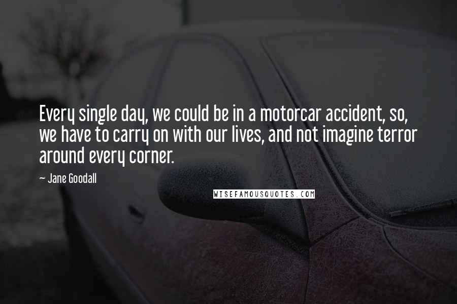 Jane Goodall Quotes: Every single day, we could be in a motorcar accident, so, we have to carry on with our lives, and not imagine terror around every corner.