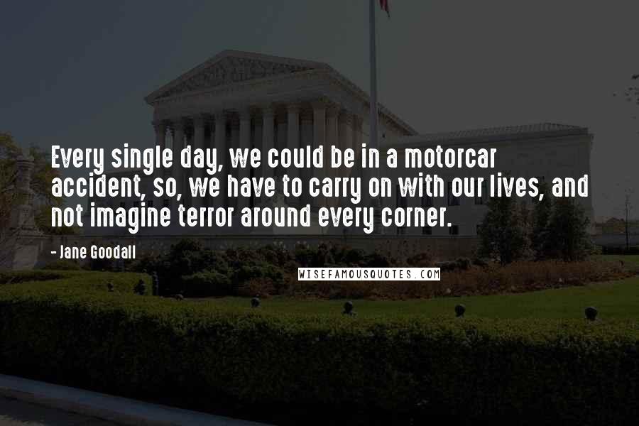 Jane Goodall Quotes: Every single day, we could be in a motorcar accident, so, we have to carry on with our lives, and not imagine terror around every corner.