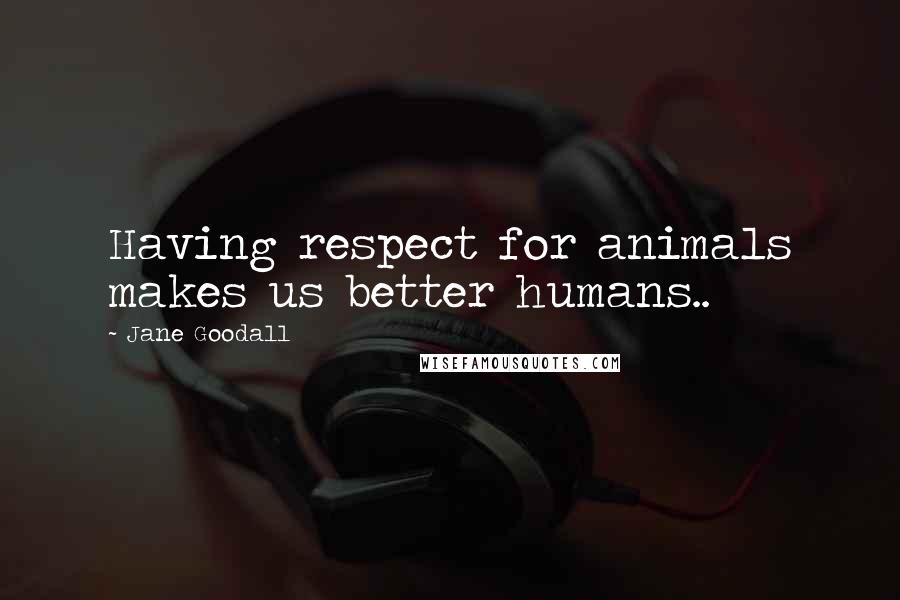 Jane Goodall Quotes: Having respect for animals makes us better humans..