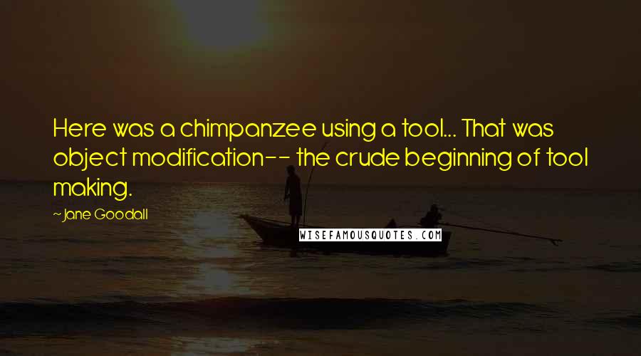 Jane Goodall Quotes: Here was a chimpanzee using a tool... That was object modification-- the crude beginning of tool making.