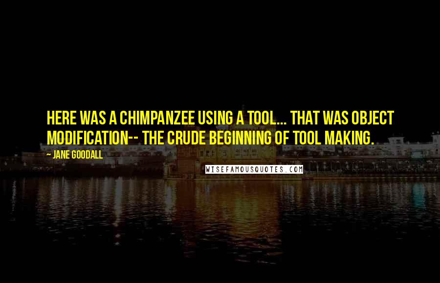 Jane Goodall Quotes: Here was a chimpanzee using a tool... That was object modification-- the crude beginning of tool making.