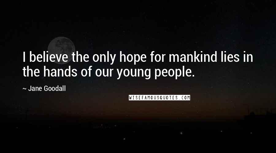 Jane Goodall Quotes: I believe the only hope for mankind lies in the hands of our young people.