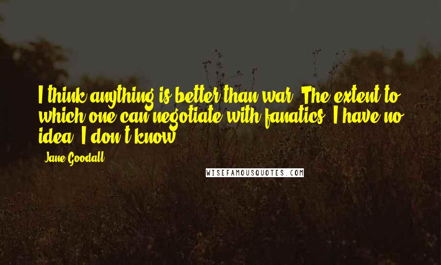 Jane Goodall Quotes: I think anything is better than war. The extent to which one can negotiate with fanatics, I have no idea. I don't know.