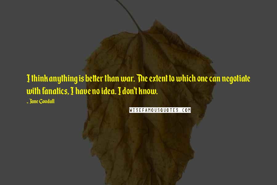 Jane Goodall Quotes: I think anything is better than war. The extent to which one can negotiate with fanatics, I have no idea. I don't know.