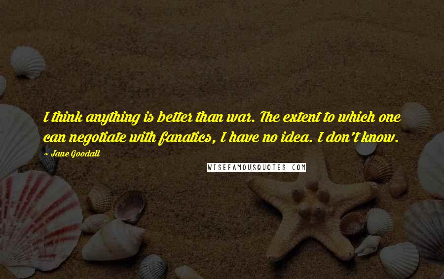 Jane Goodall Quotes: I think anything is better than war. The extent to which one can negotiate with fanatics, I have no idea. I don't know.