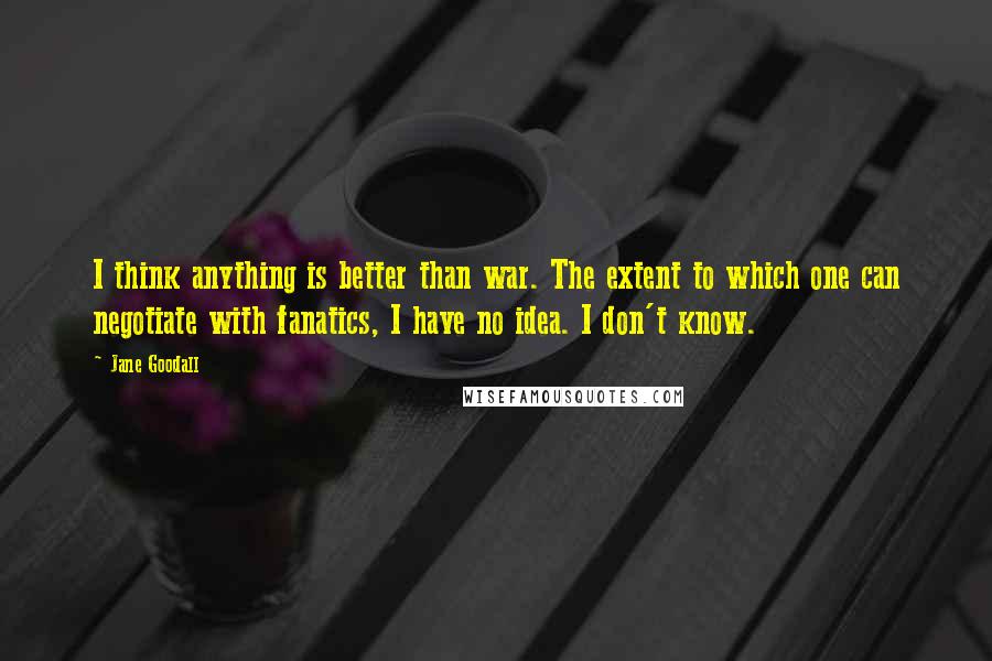 Jane Goodall Quotes: I think anything is better than war. The extent to which one can negotiate with fanatics, I have no idea. I don't know.
