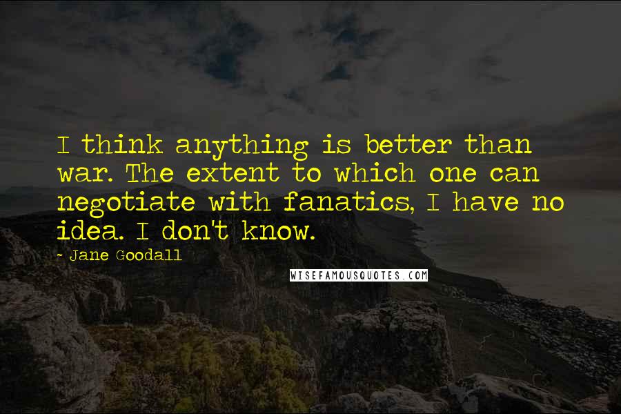 Jane Goodall Quotes: I think anything is better than war. The extent to which one can negotiate with fanatics, I have no idea. I don't know.