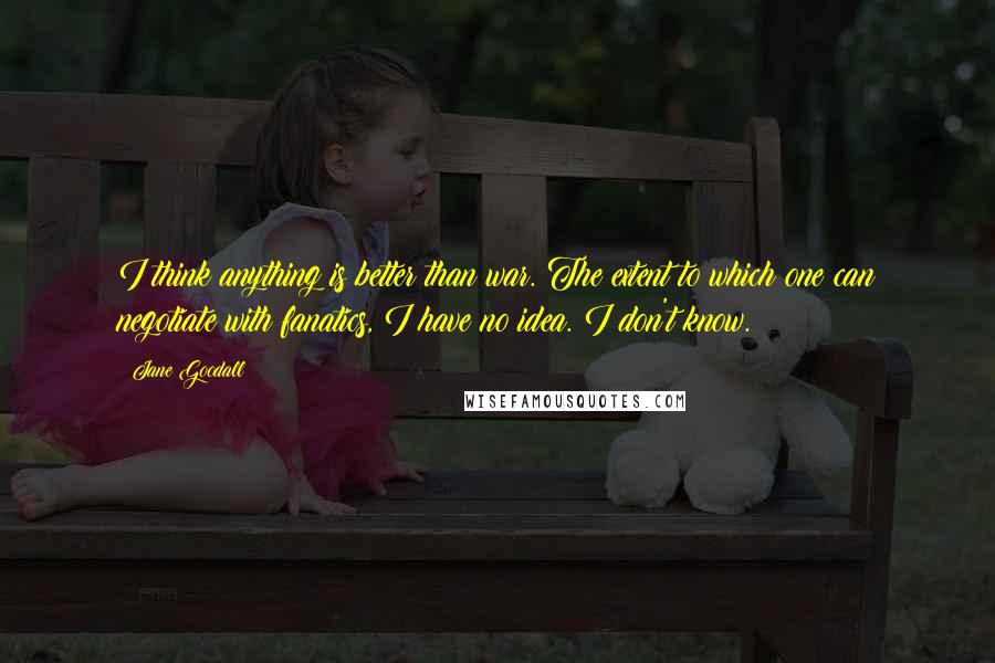 Jane Goodall Quotes: I think anything is better than war. The extent to which one can negotiate with fanatics, I have no idea. I don't know.