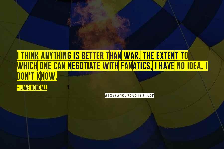 Jane Goodall Quotes: I think anything is better than war. The extent to which one can negotiate with fanatics, I have no idea. I don't know.