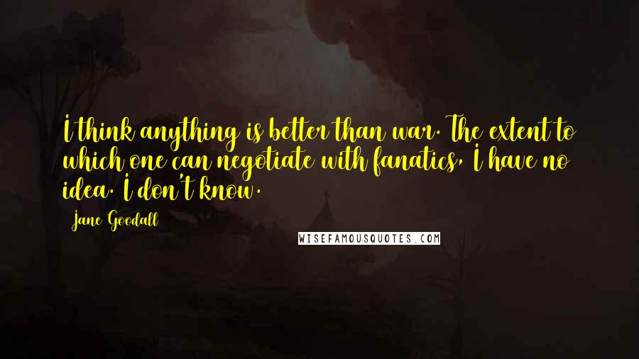 Jane Goodall Quotes: I think anything is better than war. The extent to which one can negotiate with fanatics, I have no idea. I don't know.