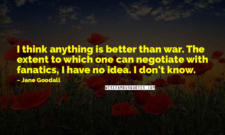 Jane Goodall Quotes: I think anything is better than war. The extent to which one can negotiate with fanatics, I have no idea. I don't know.