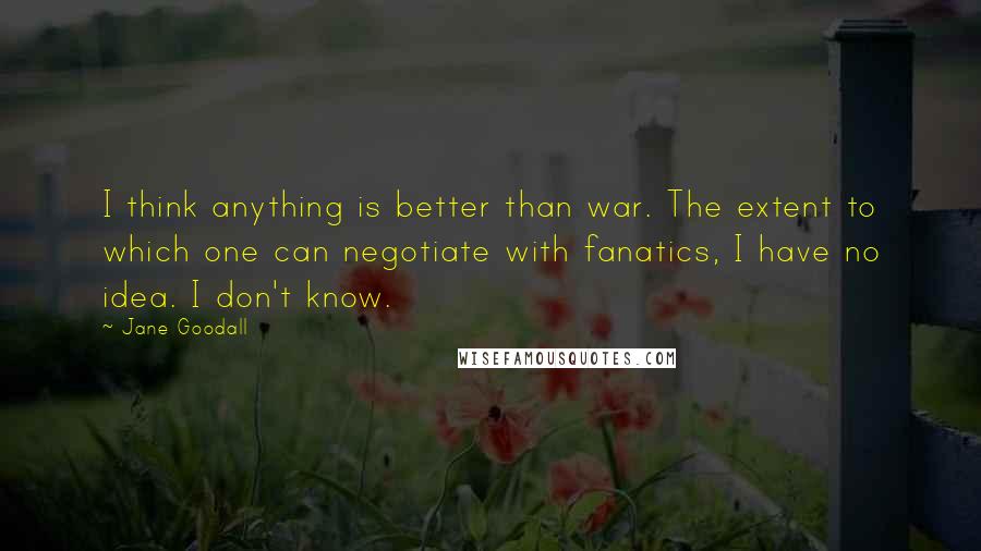 Jane Goodall Quotes: I think anything is better than war. The extent to which one can negotiate with fanatics, I have no idea. I don't know.