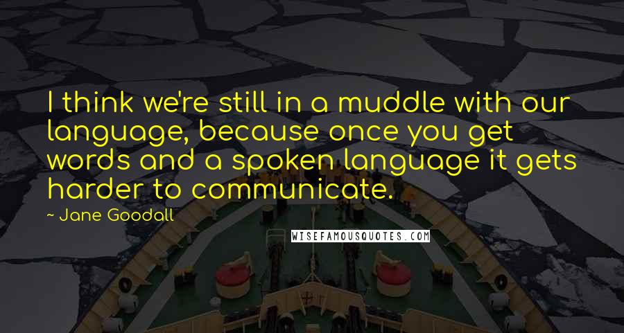 Jane Goodall Quotes: I think we're still in a muddle with our language, because once you get words and a spoken language it gets harder to communicate.
