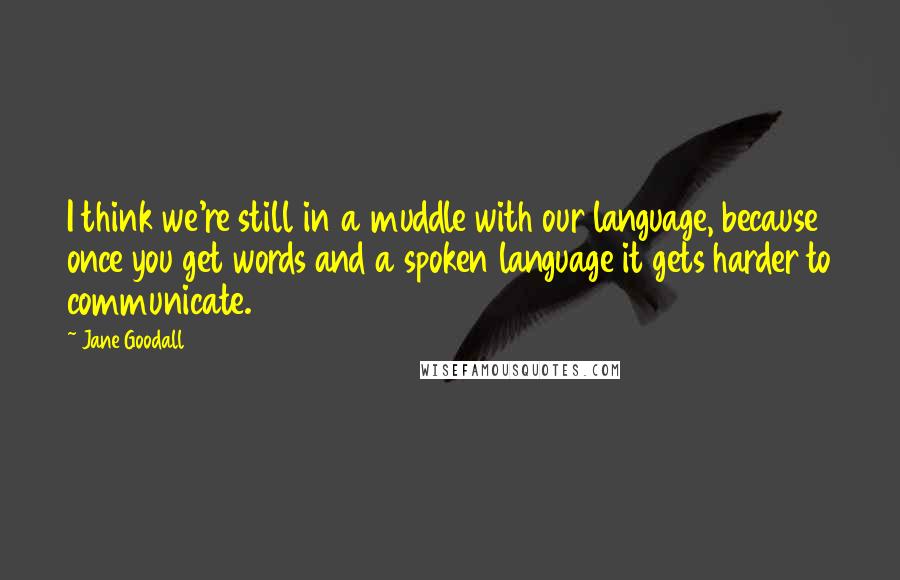 Jane Goodall Quotes: I think we're still in a muddle with our language, because once you get words and a spoken language it gets harder to communicate.