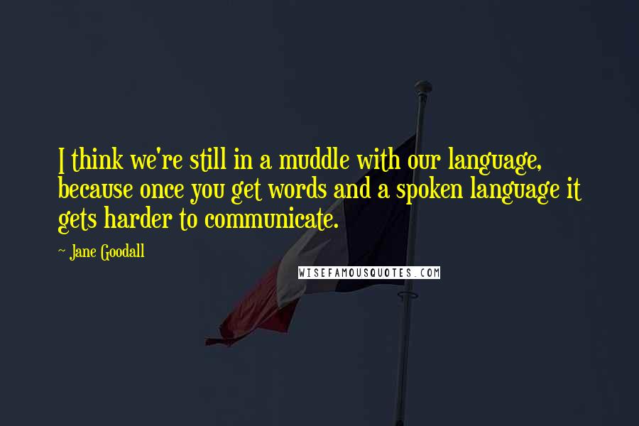 Jane Goodall Quotes: I think we're still in a muddle with our language, because once you get words and a spoken language it gets harder to communicate.