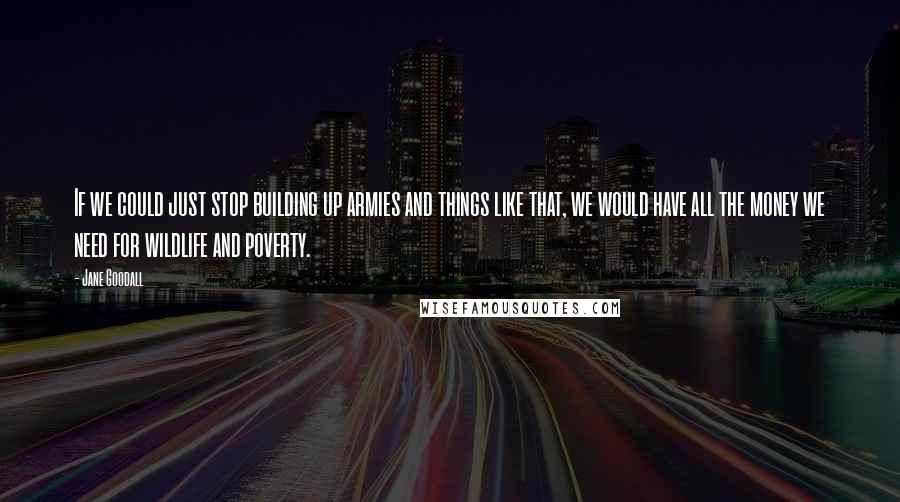 Jane Goodall Quotes: If we could just stop building up armies and things like that, we would have all the money we need for wildlife and poverty.