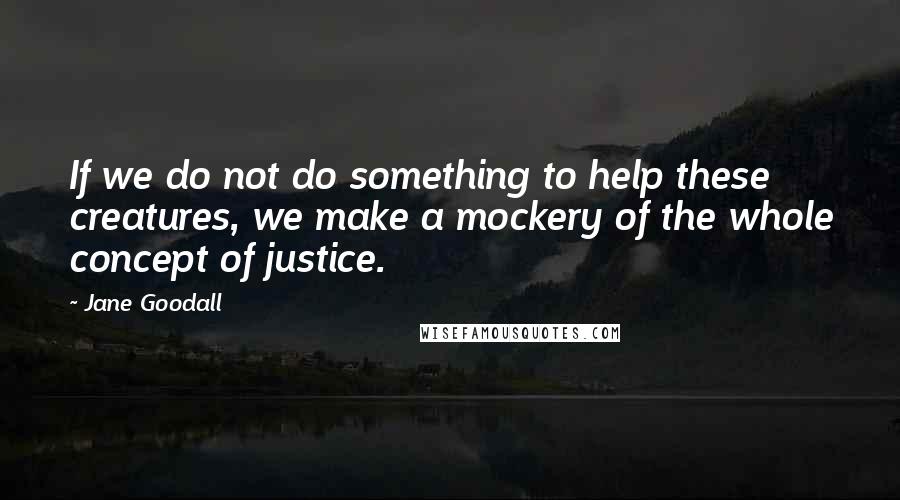 Jane Goodall Quotes: If we do not do something to help these creatures, we make a mockery of the whole concept of justice.