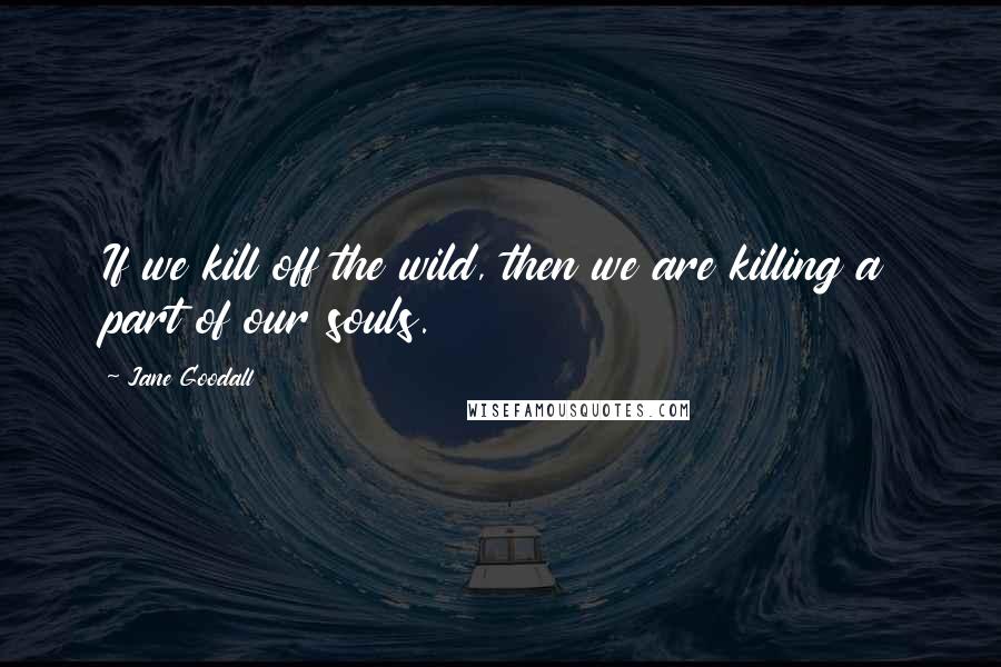 Jane Goodall Quotes: If we kill off the wild, then we are killing a part of our souls.
