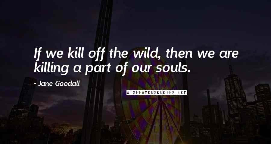 Jane Goodall Quotes: If we kill off the wild, then we are killing a part of our souls.
