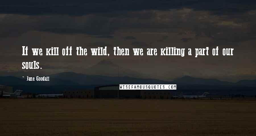 Jane Goodall Quotes: If we kill off the wild, then we are killing a part of our souls.