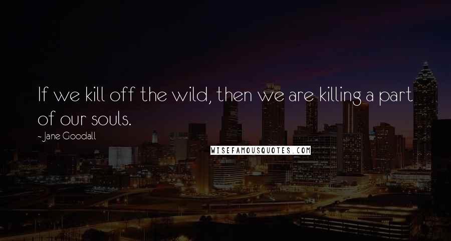 Jane Goodall Quotes: If we kill off the wild, then we are killing a part of our souls.
