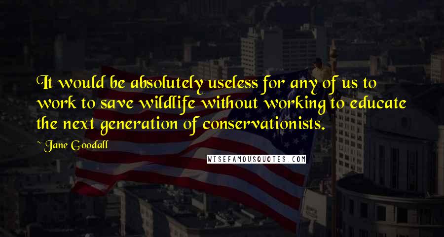 Jane Goodall Quotes: It would be absolutely useless for any of us to work to save wildlife without working to educate the next generation of conservationists.