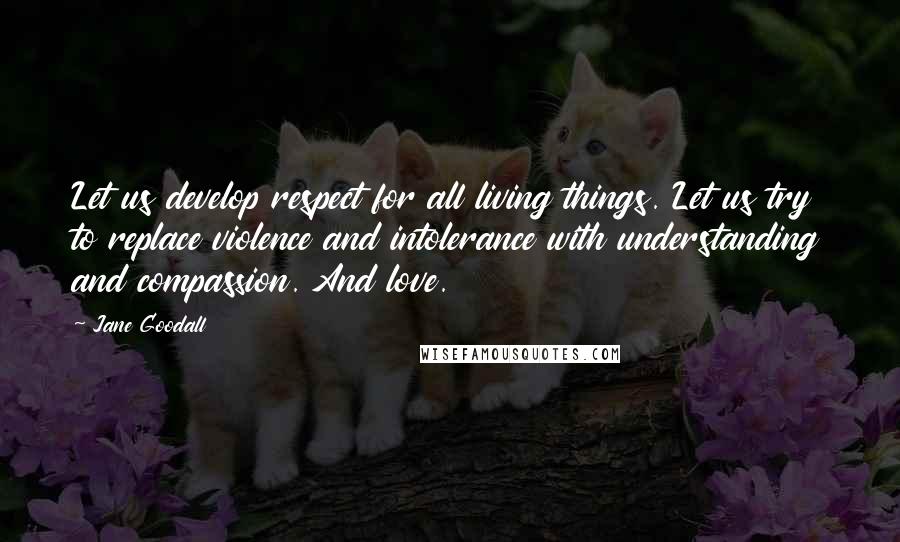 Jane Goodall Quotes: Let us develop respect for all living things. Let us try to replace violence and intolerance with understanding and compassion. And love.