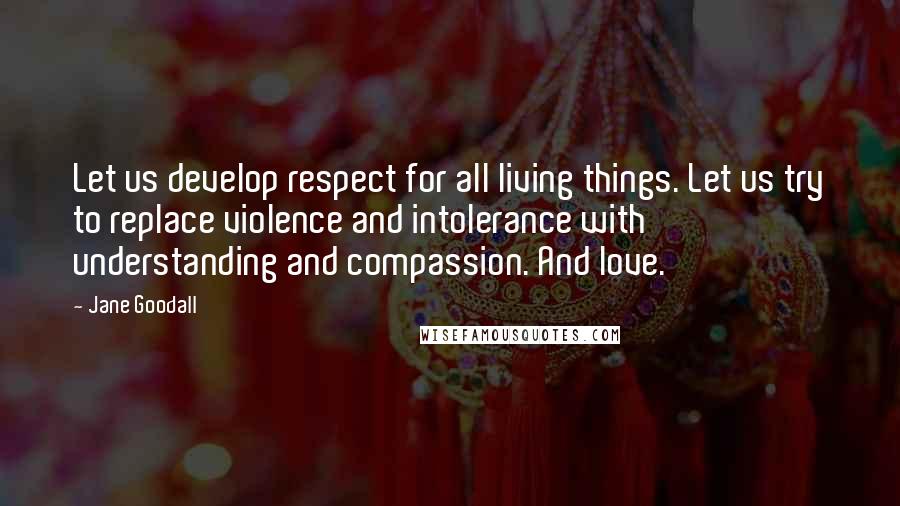 Jane Goodall Quotes: Let us develop respect for all living things. Let us try to replace violence and intolerance with understanding and compassion. And love.