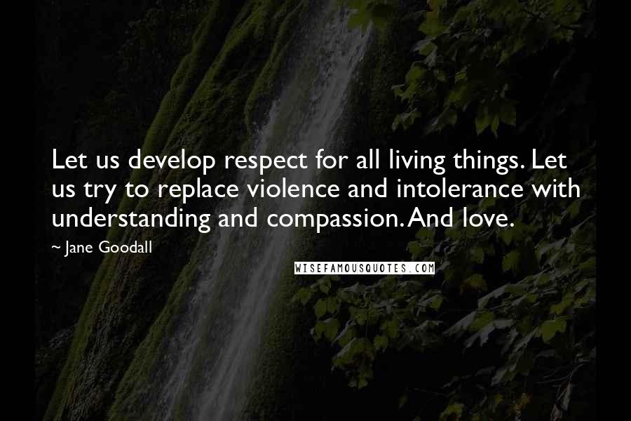 Jane Goodall Quotes: Let us develop respect for all living things. Let us try to replace violence and intolerance with understanding and compassion. And love.
