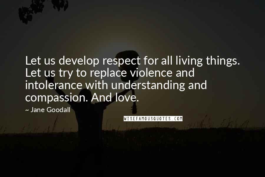 Jane Goodall Quotes: Let us develop respect for all living things. Let us try to replace violence and intolerance with understanding and compassion. And love.