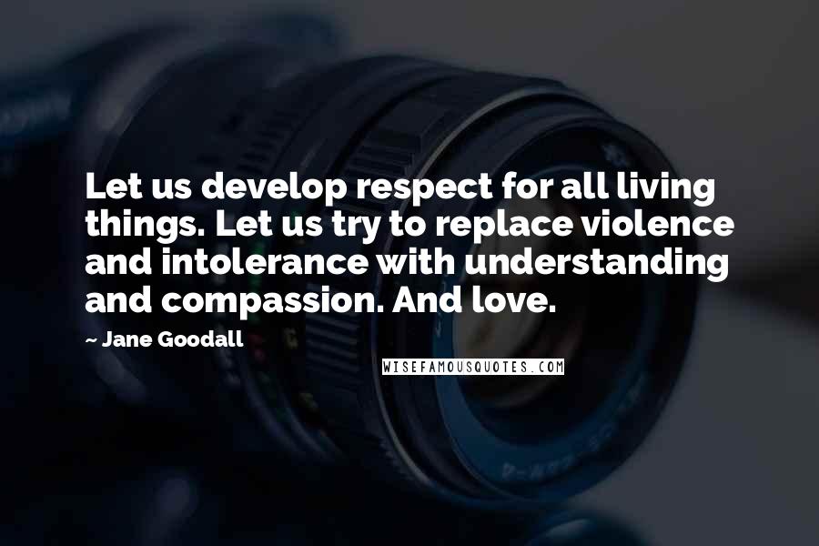 Jane Goodall Quotes: Let us develop respect for all living things. Let us try to replace violence and intolerance with understanding and compassion. And love.