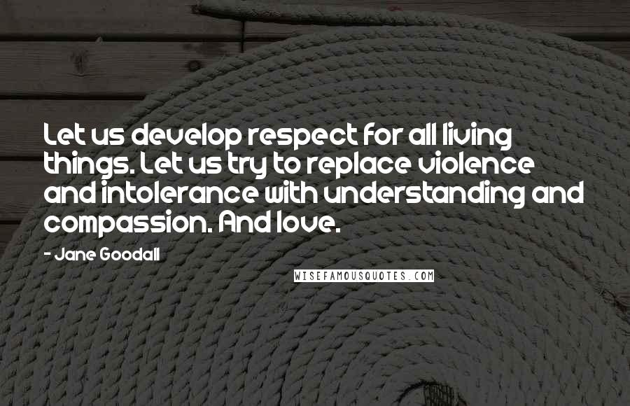 Jane Goodall Quotes: Let us develop respect for all living things. Let us try to replace violence and intolerance with understanding and compassion. And love.