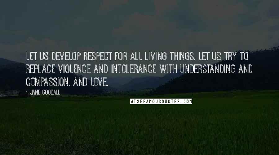 Jane Goodall Quotes: Let us develop respect for all living things. Let us try to replace violence and intolerance with understanding and compassion. And love.