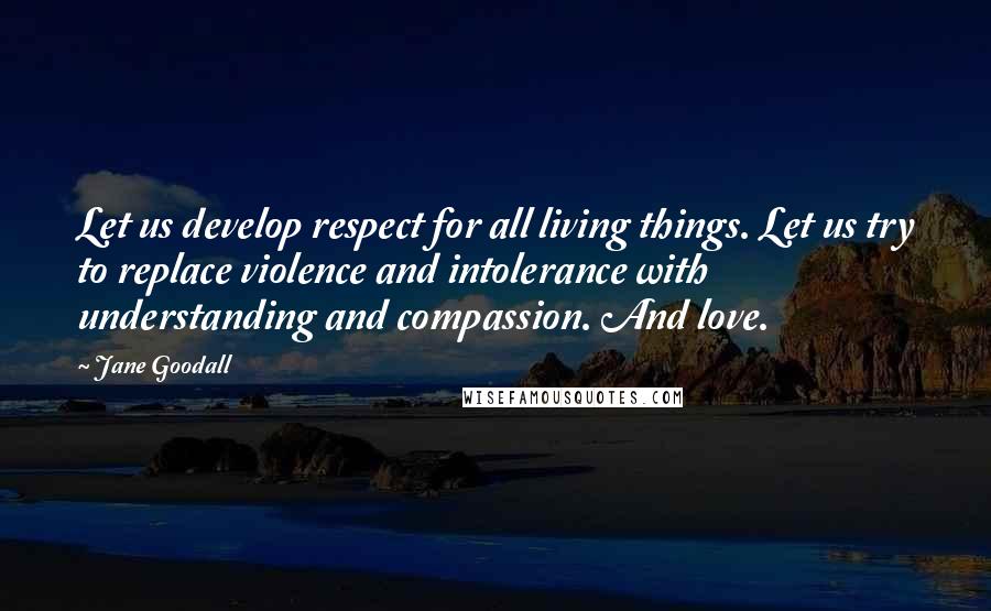 Jane Goodall Quotes: Let us develop respect for all living things. Let us try to replace violence and intolerance with understanding and compassion. And love.