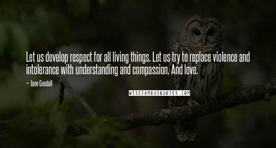 Jane Goodall Quotes: Let us develop respect for all living things. Let us try to replace violence and intolerance with understanding and compassion. And love.