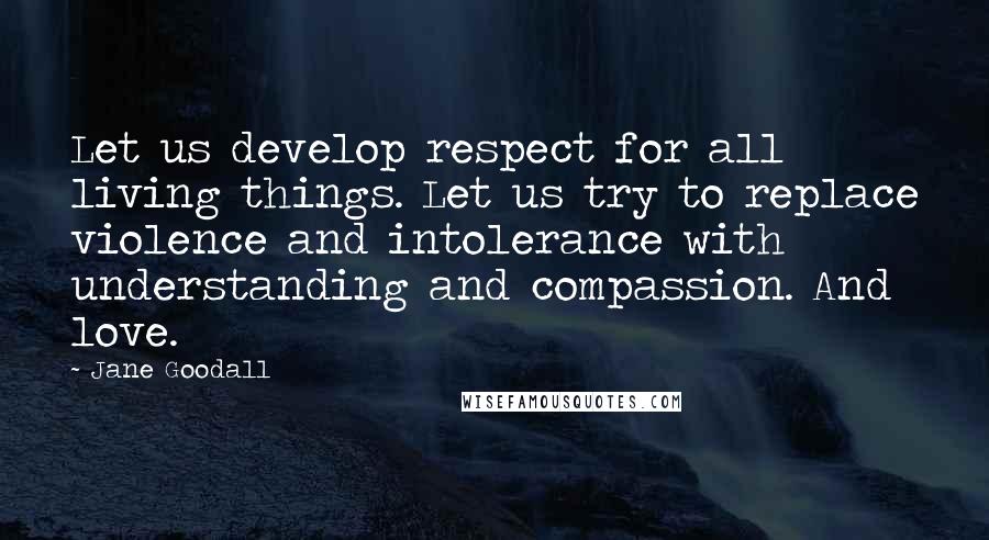 Jane Goodall Quotes: Let us develop respect for all living things. Let us try to replace violence and intolerance with understanding and compassion. And love.